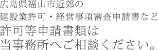 広島県福山市近郊の建設業許可・経営事項審査申請書など許可等申請書類は当事務所へご相談ください。